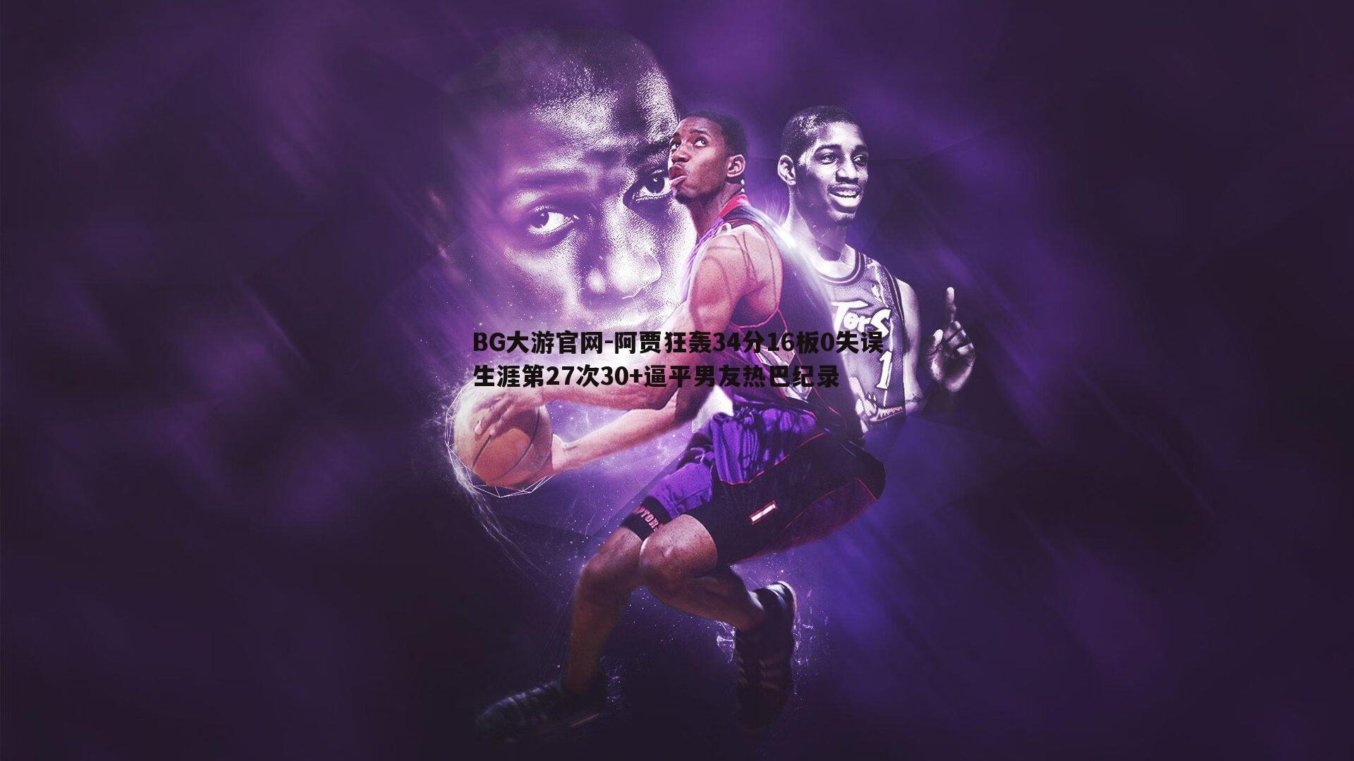 阿贾狂轰34分16板0失误生涯第27次30+逼平男友热巴纪录